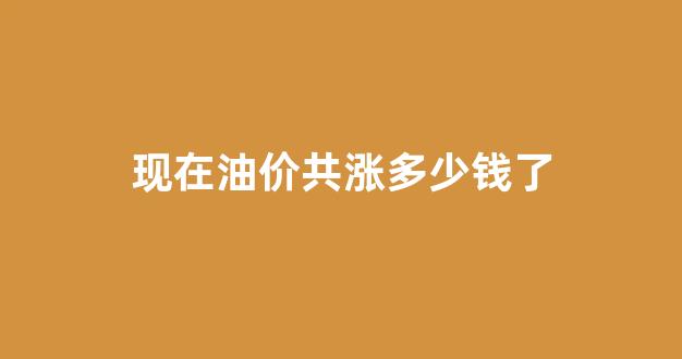 现在油价是涨是跌_现在油价共涨多少钱了
