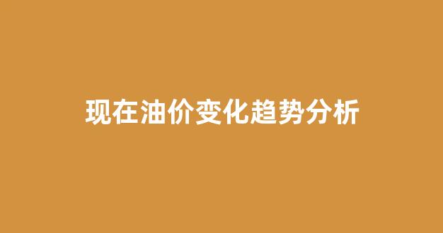 现在油价变化趋势分析_现在油价变化趋势分析