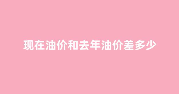 现在油价和去年油价差多少_现在油价与之前的相比
