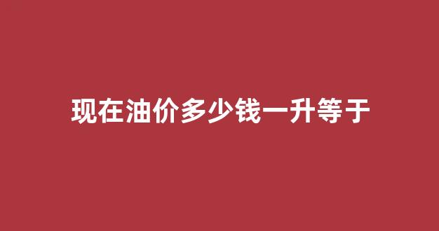 现在油价多少钱一升等于_现在油价一升多少钱?