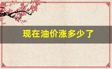 油价现在是多少钱降了多少-现在油价涨多少了