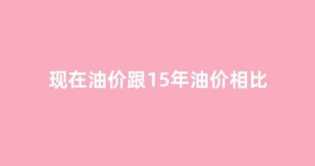 现在油价跟15年油价相比_15年油价为什么下跌