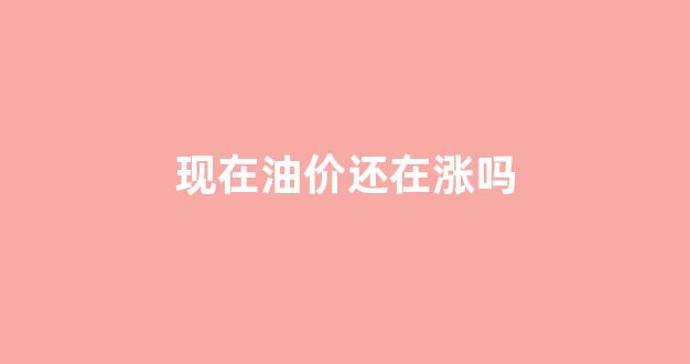 现在油价还在涨吗_现在这个油价会持续多久