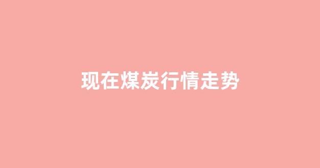 现在煤炭行情走势(煤炭行情走势分析)_https://www.eamstsz.com_创业板_第1张