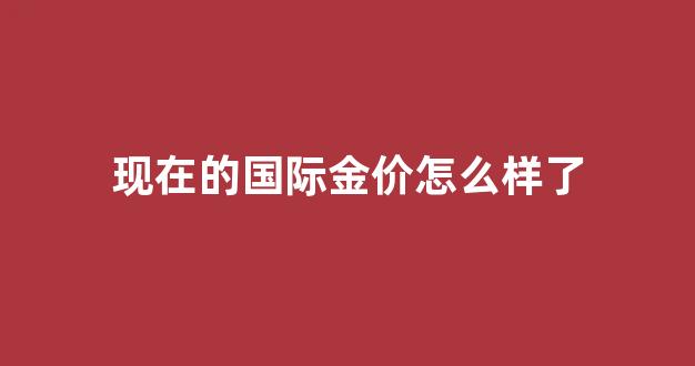 现在的国际金价怎么样了_国际金价还有多大涨幅
