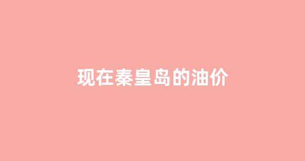 现在秦皇岛的油价_秦皇岛汽油油价哪一家最低