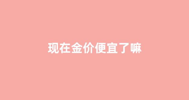 现在金价便宜了吗_现在金价便宜了嘛