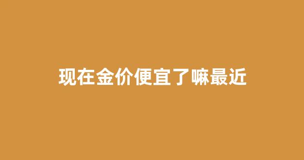 现在金价便宜了嘛最近_现在金价贵不贵