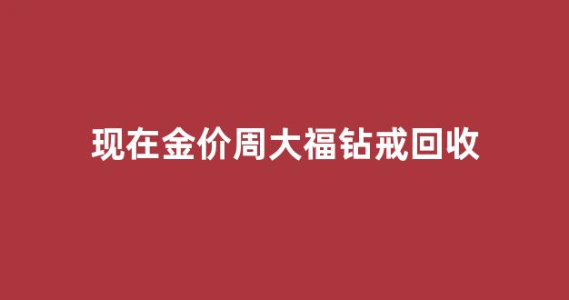 现在金价周大福钻戒回收_周大福钻石戒指回收