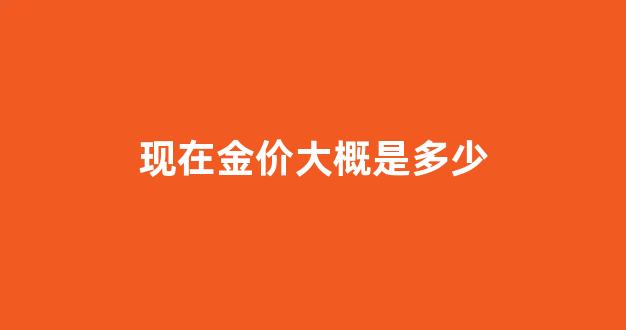 现在金价大概是多少_现在金价大概多少钱