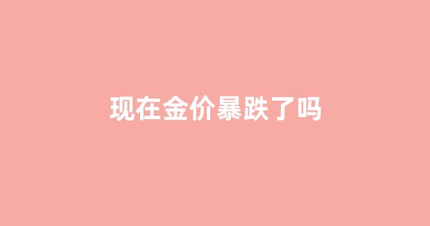 现在金价暴跌了吗最近_现在金价暴跌了吗