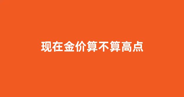 现在金价是跌还是涨_现在金价算不算高点