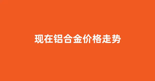 铝合金价格走势行情图_现在铝合金价格走势