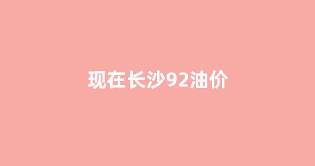 长沙92油价最新消息 今日价格_现在长沙92油价