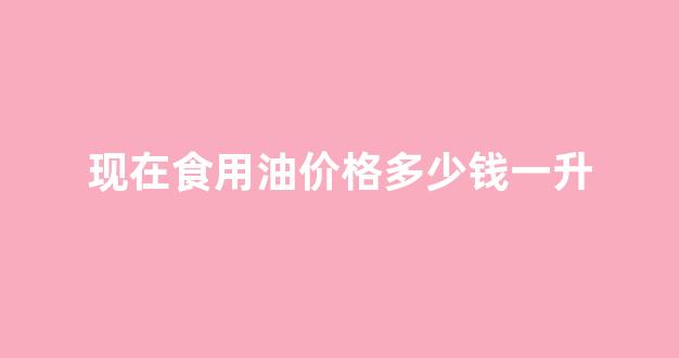 现在食用油价格多少钱一升_食用油多少钱一升价格表