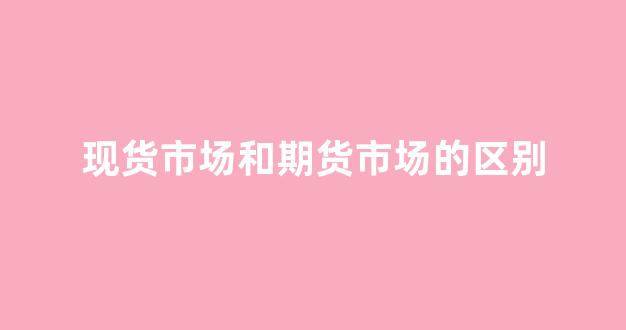 现货市场和期货市场的区别(现货市场与期货市场有何区别)_https://www.xzdzcjx.com_上交所_第1张