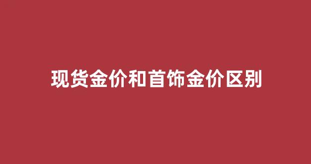 现货金价和首饰金价区别_现货金价和首饰金价区别大吗