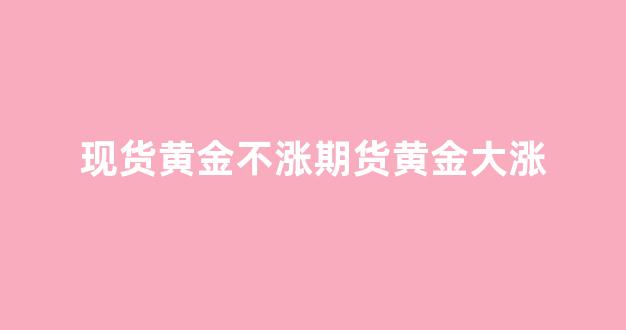 现货黄金不涨期货黄金大涨(现货黄金不涨期货黄金大涨的原因)_https://www.xzdzcjn.com_科创板_第1张
