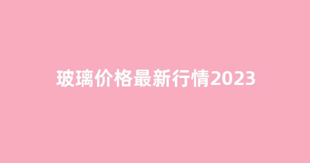 玻璃价格最新行情2023(玻璃价格最新行情走势)_https://www.wanyuyiyao.com_上交所_第1张