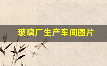 玻璃厂生产车间图片(玻璃厂生产流程视频)_https://www.jumanxin.com_创业板_第1张