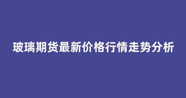 玻璃期货最新价格行情走势分析(玻璃期货实时行情分析)_https://www.rzcpcj.com_直通车_第1张