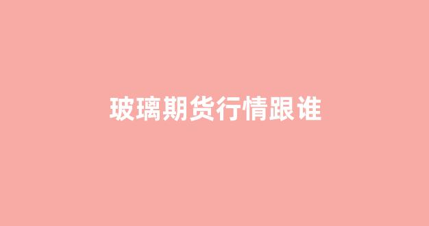 玻璃期货行情跟谁(美国玻璃期货行情)_https://www.ljyuan-tech.com_深交所_第1张