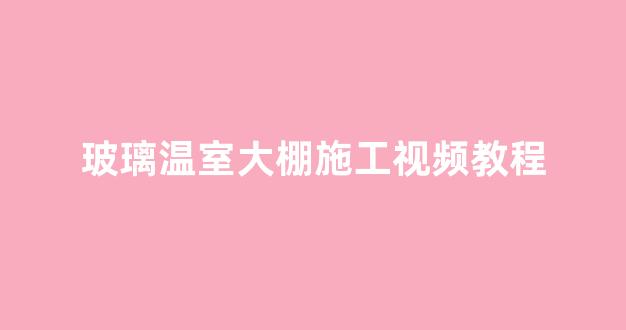 玻璃温室大棚施工视频教程(玻璃鳞片胶泥施工视频教程)_https://www.hn-life.com_北交所_第1张