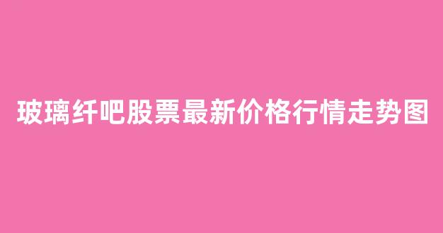 玻璃纤吧股票最新价格行情走势图(玻璃纤吧股票最新价格行情走势图表)_https://www.wanyuyiyao.com_创业板_第1张