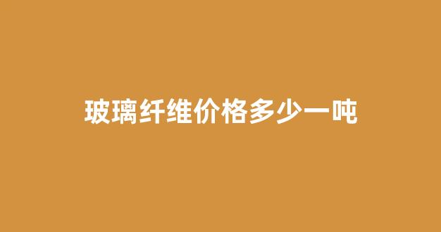 玻璃纤维价格多少一吨(玻璃纤维多少钱一吨)_https://www.nalian8.com_上交所_第1张