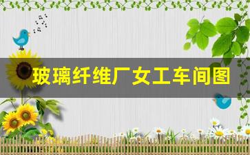 玻璃纤维厂女工车间图片真实(玻璃纤维厂工作)_https://www.lclxwz.com_广期所_第1张
