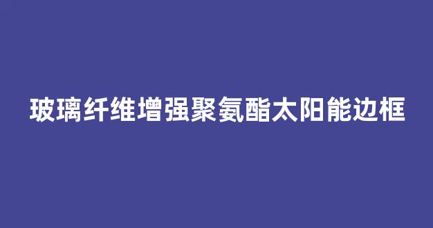 玻璃纤维增强聚氨酯太阳能边框(玻纤增强聚氨酯门窗厂)_https://www.taocizhiliang.com_设计报价_第1张