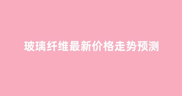玻璃纤维最新价格走势预测(玻璃纤维现在的价格走势)_https://www.taocizhiliang.com_装修流程_第1张