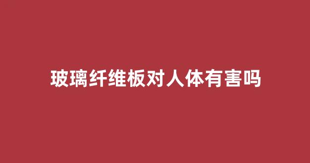 玻璃纤维板对人体有害吗(玻璃纤维板对人体有害吗视频)_https://www.shshucaipeisong.com_上交所_第1张