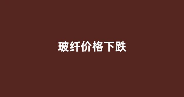 玻纤价格下跌(玻纤大跌)_https://www.hhem8.com_科创板_第1张