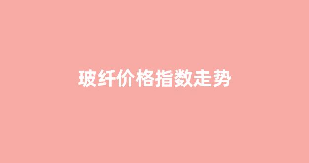 玻纤价格指数走势(玻纤涨价走势)_https://www.lclxwz.com_上期所_第1张