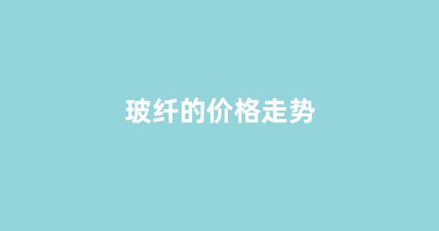 玻纤的价格走势(玻纤价格走势图分析)_https://www.jnskb.com_装修公司_第1张
