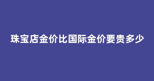 珠宝店金价比国际金价要贵多少_金店黄金一般比国际黄金贵多少
