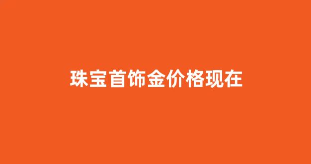 各大珠宝今日金价查询_珠宝首饰金价格现在