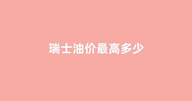 瑞士油价最高多少_瑞士油价最高多少钱一升