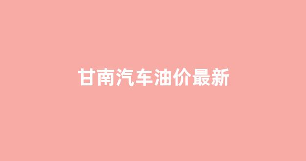 甘南汽车油价最新_今日甘南油价92汽油