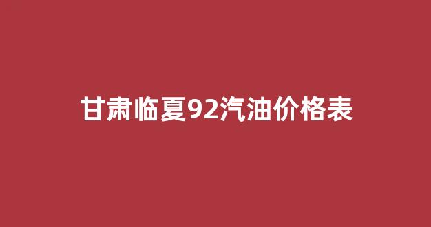 甘肃临夏92汽油价格表_临夏市92号汽油价格