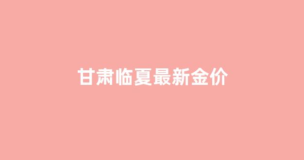 临夏今日黄金多少钱一克_甘肃临夏最新金价