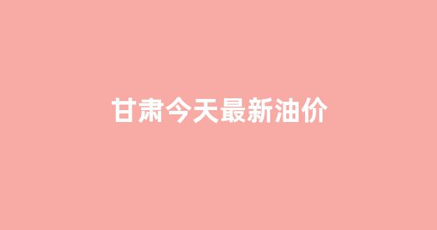 甘肃今日油价最新价格查询_甘肃今天最新油价