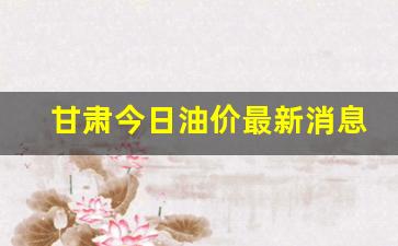 甘肃今日油价最新消息价格-甘肃今日油价最新消息价格表