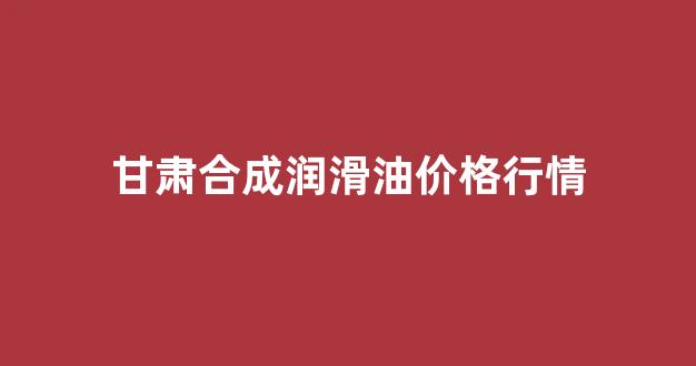 合成润滑基础油的龙头企业_甘肃合成润滑油价格行情