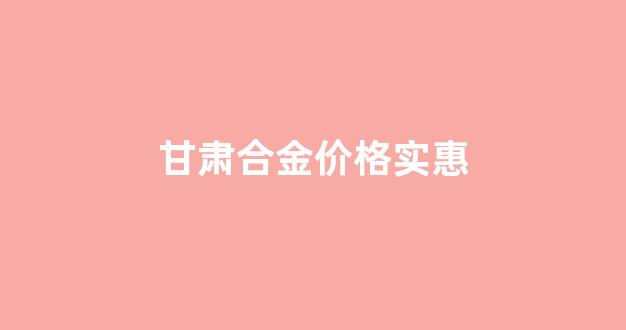 甘肃合金价格实惠_合金市场价格