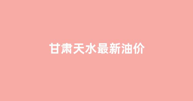 甘肃天水最新油价_甘肃天水最新油价表