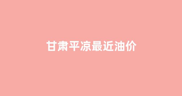 甘肃平凉最近油价_平凉油价调整最新消息