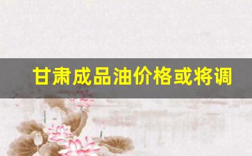 甘肃成品油价格或将调整-甘肃油价调整时间表