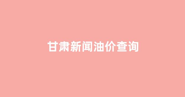 甘肃油价今日价格_甘肃新闻油价查询